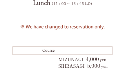 Lunch（11：00～13：45 L.O）Course：TOKI 3,000yen MIZUNAGI 4,000yen ※No reservation. (You can walk-in without reservation. Since Our capacity is up to 30 people for lunch time,we can't accept any more bookings once it reaches to our maximum capacity even before last order.We appreciate for your understanding.)